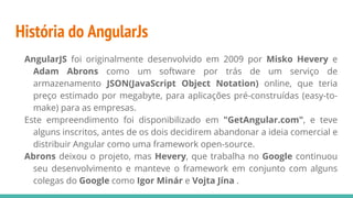 História do AngularJs
AngularJS foi originalmente desenvolvido em 2009 por Misko Hevery e
Adam Abrons como um software por trás de um serviço de
armazenamento JSON(JavaScript Object Notation) online, que teria
preço estimado por megabyte, para aplicações pré-construídas (easy-to-
make) para as empresas.
Este empreendimento foi disponibilizado em "GetAngular.com", e teve
alguns inscritos, antes de os dois decidirem abandonar a ideia comercial e
distribuir Angular como uma framework open-source.
Abrons deixou o projeto, mas Hevery, que trabalha no Google continuou
seu desenvolvimento e manteve o framework em conjunto com alguns
colegas do Google como Igor Minár e Vojta Jína .
 