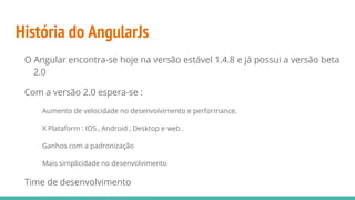 História do AngularJs
O Angular encontra-se hoje na versão estável 1.4.8 e já possui a versão beta
2.0
Com a versão 2.0 espera-se :
Aumento de velocidade no desenvolvimento e performance.
X Plataform : IOS , Android , Desktop e web .
Ganhos com a padronização
Mais simplicidade no desenvolvimento
Time de desenvolvimento
 