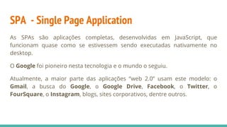 SPA - Single Page Application
As SPAs são aplicações completas, desenvolvidas em JavaScript, que
funcionam quase como se estivessem sendo executadas nativamente no
desktop.
O Google foi pioneiro nesta tecnologia e o mundo o seguiu.
Atualmente, a maior parte das aplicações “web 2.0” usam este modelo: o
Gmail, a busca do Google, o Google Drive, Facebook, o Twitter, o
FourSquare, o Instagram, blogs, sites corporativos, dentre outros.
 