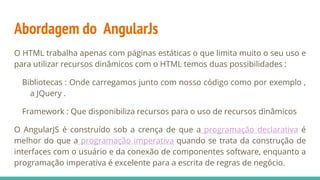 Abordagem do AngularJs
O HTML trabalha apenas com páginas estáticas o que limita muito o seu uso e
para utilizar recursos dinâmicos com o HTML temos duas possibilidades :
Bibliotecas : Onde carregamos junto com nosso código como por exemplo ,
a JQuery .
Framework : Que disponibiliza recursos para o uso de recursos dinâmicos
O AngularJS é construído sob a crença de que a programação declarativa é
melhor do que a programação imperativa quando se trata da construção de
interfaces com o usuário e da conexão de componentes software, enquanto a
programação imperativa é excelente para a escrita de regras de negócio.
 