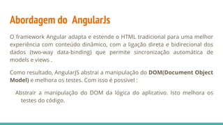 Abordagem do AngularJs
O framework Angular adapta e estende o HTML tradicional para uma melhor
experiência com conteúdo dinâmico, com a ligação direta e bidirecional dos
dados (two-way data-binding) que permite sincronização automática de
models e views .
Como resultado, AngularJS abstrai a manipulação do DOM(Document Object
Model) e melhora os testes. Com isso é possivel :
Abstrair a manipulação do DOM da lógica do aplicativo. Isto melhora os
testes do código.
 
