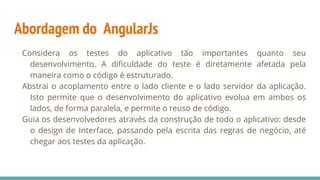 Abordagem do AngularJs
Considera os testes do aplicativo tão importantes quanto seu
desenvolvimento. A dificuldade do teste é diretamente afetada pela
maneira como o código é estruturado.
Abstrai o acoplamento entre o lado cliente e o lado servidor da aplicação.
Isto permite que o desenvolvimento do aplicativo evolua em ambos os
lados, de forma paralela, e permite o reuso de código.
Guia os desenvolvedores através da construção de todo o aplicativo: desde
o design de Interface, passando pela escrita das regras de negócio, até
chegar aos testes da aplicação.
 