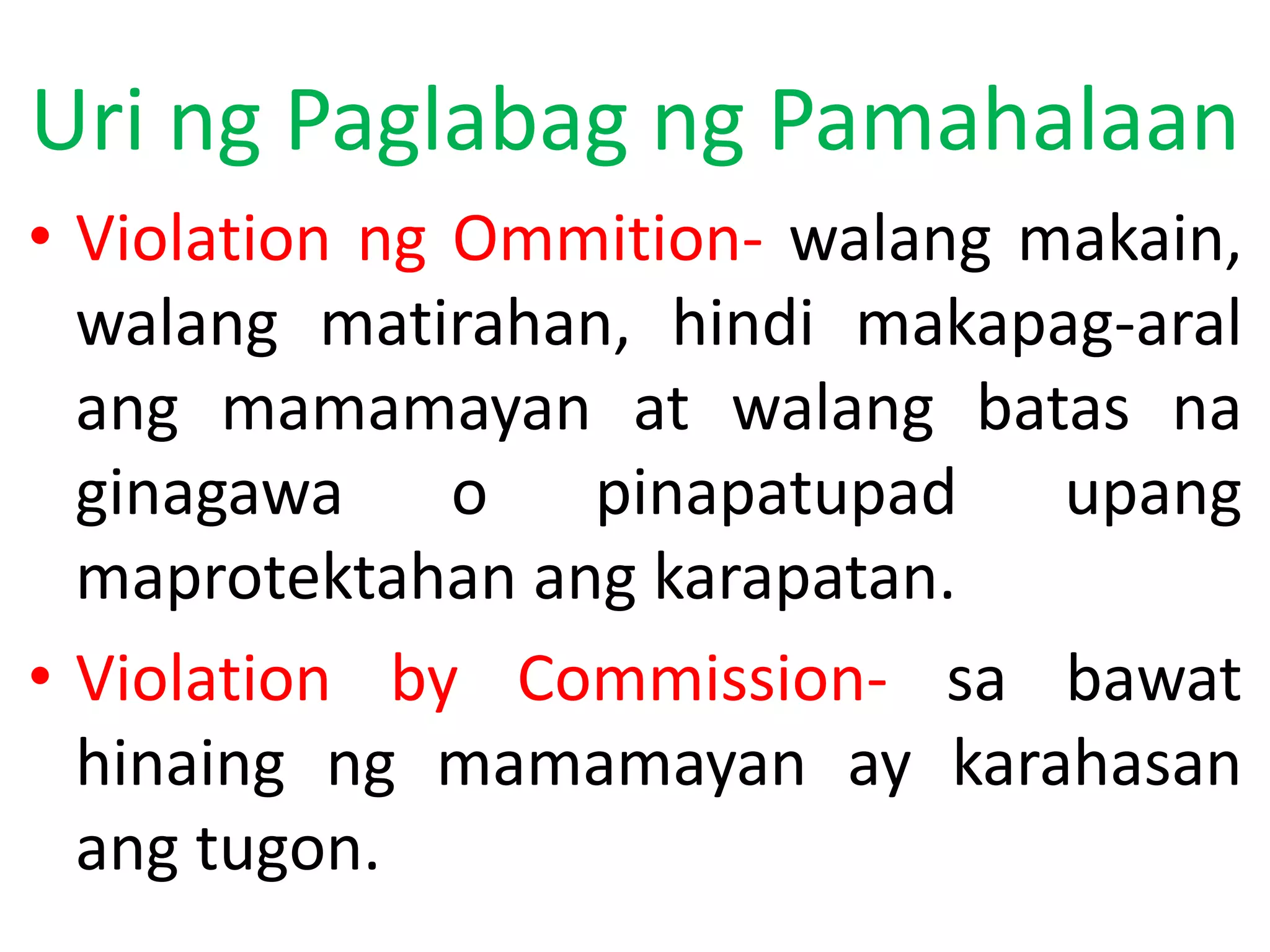 Uri ng Paglabag ng Pamahalaan
• Violation ng Ommition- walang makain,
walang matirahan, hindi makapag-aral
ang mamamayan at walang batas na
ginagawa o pinapatupad upang
maprotektahan ang karapatan.
• Violation by Commission- sa bawat
hinaing ng mamamayan ay karahasan
ang tugon.
 