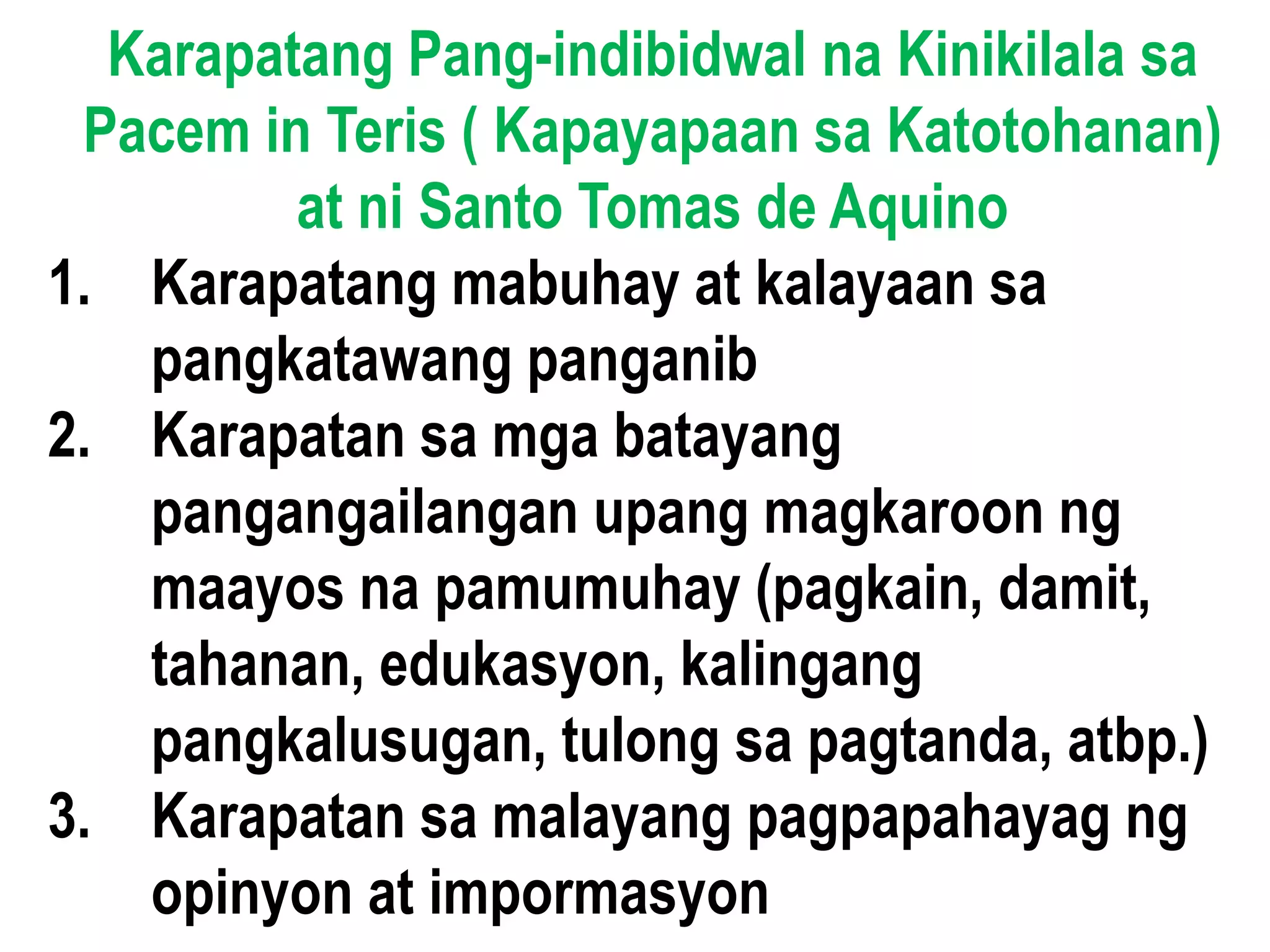 Karapatang Pang-indibidwal na Kinikilala sa
Pacem in Teris ( Kapayapaan sa Katotohanan)
at ni Santo Tomas de Aquino
1. Karapatang mabuhay at kalayaan sa
pangkatawang panganib
2. Karapatan sa mga batayang
pangangailangan upang magkaroon ng
maayos na pamumuhay (pagkain, damit,
tahanan, edukasyon, kalingang
pangkalusugan, tulong sa pagtanda, atbp.)
3. Karapatan sa malayang pagpapahayag ng
opinyon at impormasyon
 