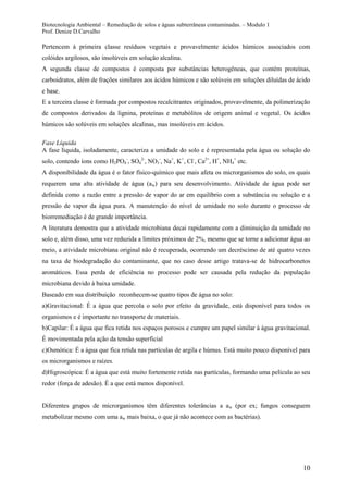 Biotecnologia Ambiental – Remediação de solos e águas subterrâneas contaminadas. – Modulo 1
Prof. Denize D.Carvalho
10
Pertencem à primeira classe resíduos vegetais e provavelmente ácidos húmicos associados com
colóides argilosos, são insolúveis em solução alcalina.
A segunda classe de compostos é composta por substâncias heterogêneas, que contém proteínas,
carboidratos, além de frações similares aos ácidos húmicos e são solúveis em soluções diluídas de ácido
e base.
E a terceira classe é formada por compostos recalcitrantes originados, provavelmente, da polimerização
de compostos derivados da lignina, proteínas e metabólitos de origem animal e vegetal. Os ácidos
húmicos são solúveis em soluções alcalinas, mas insolúveis em ácidos.
Fase Líquida
A fase líquida, isoladamente, caracteriza a umidade do solo e é representada pela água ou solução do
solo, contendo íons como H2PO4
-
, SO4
2-
, NO3
-
, Na+
, K+
, Cl-
, Ca2+
, H+
, NH4
+
etc.
A disponibilidade da água é o fator físico-químico que mais afeta os microrganismos do solo, os quais
requerem uma alta atividade de água (aw) para seu desenvolvimento. Atividade de água pode ser
definida como a razão entre a pressão de vapor do ar em equilíbrio com a substância ou solução e a
pressão de vapor da água pura. A manutenção do nível de umidade no solo durante o processo de
biorremediação é de grande importância.
A literatura demostra que a atividade microbiana decai rapidamente com a diminuição da umidade no
solo e, além disso, uma vez reduzida a limites próximos de 2%, mesmo que se torne a adicionar água ao
meio, a atividade microbiana original não é recuperada, ocorrendo um decréscimo de até quatro vezes
na taxa de biodegradação do contaminante, que no caso desse artigo tratava-se de hidrocarbonetos
aromáticos. Essa perda de eficiência no processo pode ser causada pela redução da população
microbiana devido à baixa umidade.
Baseado em sua distribuição reconhecem-se quatro tipos de água no solo:
a)Gravitacional: É a água que percola o solo por efeito da gravidade, está disponível para todos os
organismos e é importante no transporte de materiais.
b)Capilar: É a água que fica retida nos espaços porosos e cumpre um papel similar à água gravitacional.
É movimentada pela ação da tensão superficial
c)Osmótica: É a água que fica retida nas partículas de argila e húmus. Está muito pouco disponível para
os microrganismos e raízes.
d)Higroscópica: É a água que está muito fortemente retida nas partículas, formando uma película ao seu
redor (força de adesão). É a que está menos disponível.
Diferentes grupos de microrganismos têm diferentes tolerâncias a aw (por ex; fungos conseguem
metabolizar mesmo com uma aw mais baixa, o que já não acontece com as bactérias).
 