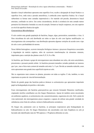 Biotecnologia Ambiental – Remediação de solos e águas subterrâneas contaminadas. – Modulo 1
Prof. Denize D.Carvalho
14
Quando o lençol subterrâneo apresenta uma superfície livre, recebe a designação de lençol freático e a
superfície livre, onde reina a pressão atmosférica, é conhecida como superfície freática. Se o lençol
subterrâneo se formar entre camadas impermeáveis e for mantido sob pressão, denomina-se lençol
artesiano, confinado ou cativo. Em certas circunstâncias, devido à existência de uma camada menos
permeável de dimensões limitadas na zona de aeração, formam-se lençóis suspensos, em cota superior
ao nível da superfície freática da região.
CCaarraacctteerrííssttiiccaass MMiiccrroobbiioollóóggiiccaass
O solo contém uma grande população de bactérias, fungos, algas, protozoários, nematóides e vírus. A
flora microbiana do solo está distribuída em todos os tipos de solo com ligeiras modificações: os
microrganismos são cosmopolitas e sua distribuição apresenta algumas variações de acordo com o tipo
de solo e com a profundidade do mesmo.
Nesse hábitat heterogêneo, ocorrem interações biológicas intensas e processos bioquímicos associados
à degradação da matéria orgânica, além de ocorrerem transformações de elementos minerais,
importantes para a nutrição das plantas como N, P, S, Fe e Mn.
As bactérias, que formam o grupo de microrganismos mais abundante nos solos, são seres unicelulares,
procariontes e possuem parede celular. As bactérias possuem tamanhos variados podendo ser menores
que 1 m , mas a faixa mais comum de tamanho está entre 1 e 3 m. Devido ao tamanho reduzido, esses
seres apresentam uma grande área superficial exposta ao solo.
São os organismos mais comuns no planeta, presentes em todas as regiões. E são, também, os mais
importantes no ponto de vista da biorremediação.
Dentro do grande grupo das bactérias pode-se destacar os actinomicetos que apresentam importante
papel na biodegradação de petróleo e derivados.
Esses microrganismos são bactérias gram-positivas que crescem formando filamentos ramificados,
originando micélios semelhantes aos dos fungos filamentosos. Apesar de também serem encontrados
em ambientes aquáticos, os actinomicetos são, caracteristicamente, organismos do solo. Sob o ponto de
vista nutricional, são microrganismos pouco exigentes e capazes de utilizar uma grande variedade de
substâncias como fonte de carbono, inclusive hidrocarbonetos aromáticos.
Os fungos são, juntamente com as bactérias, os principais responsáveis pela biodegradação de
hidrocarbonetos no solo. Os fungos filamentosos são encontrados com mais freqüência no solo já
havendo sido identificados mais de 700 espécies e 170 gêneros diferentes no solo.
 