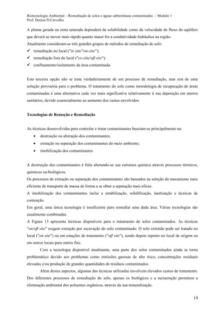 Biotecnologia Ambiental – Remediação de solos e águas subterrâneas contaminadas. – Modulo 1
Prof. Denize D.Carvalho
19
A pluma gerada na zona saturada dependerá da solubilidade como da velocidade de fluxo do aqüífero
que deverá se mover mais rápido quanto maior for a condutividade hidráulica na região.
Atualmente consideram-se três grandes grupos de métodos de remediação de solo:
 remediação no local ("in situ"/on-site”);
 remediação fora do local ("ex-situ/off-site");
 confinamento/isolamento da área contaminada.
Esta terceira opção não se trata verdadeiramente de um processo de remediação, mas sim de uma
solução provisória para o problema. O tratamento do solo como metodologia de recuperação de áreas
contaminadas é uma alternativa cada vez mais significativa relativamente à sua deposição em aterros
sanitários, devido essencialmente ao aumento dos custos envolvidos.
Tecnologias de Remoção e Remediação
As técnicas desenvolvidas para controlar e tratar contaminantes baseiam-se principalmente na:
destruição ou alteração dos contaminantes;
extração ou separação dos contaminantes do meio ambiente;
imobilização dos contaminantes
A destruição dos contaminantes é feita alterando-se sua estrutura química através processos térmicos,
químicos ou biológicos.
Os processos de extração ou separação dos contaminantes são baseados na seleção do mecanismo mais
eficiente de transporte de massa de forma a se obter a separação mais eficaz.
A imobilização dos contaminantes inclui a estabilização, solidificação, inertização e técnicas de
contenção.
Em geral, uma única tecnologia é insuficiente para remediar uma dada área. Várias tecnologias são
usualmente combinadas.
A Figura 13 apresenta técnicas disponíveis para o tratamento de solos contaminados. As técnicas
"on/off site" exigem extração por escavação do solo contaminado. O solo extraído pode ser tratado no
local ("on-site") ou em estações de tratamento ("off site"), sendo depois reposto no local de origem ou
em outros locais para outros fins.
Com a tecnologia disponível atualmente, uma parte dos solos contaminados ainda se torna
problemático devido aos problemas como emissões gasosas de alto risco, concentrações residuais
elevadas e/ou produção de grandes quantidades de resíduos contaminados.
Além destes aspectos, algumas das técnicas utilizadas envolvem elevados custos de tratamento.
Dos diferentes processos de remediação do solo, apenas os biológicos e a incineração permitem a
eliminação ambiental dos poluentes orgânicos, através da sua mineralização.
 