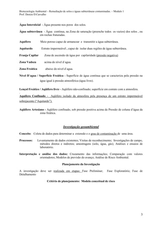Biotecnologia Ambiental – Remediação de solos e águas subterrâneas contaminadas. – Modulo 1
Prof. Denize D.Carvalho
3
Água Intersticial - Água presente nos poros dos solos.
Água subterrânea - Água contínua, na Zona de saturação (preenche todos os vazios) dos solos , ou
em rochas fraturadas.
Aquifero Meio poroso capaz de armanezar e transmitir a água subterrânea.
Aquitardo Estrato impermeável , capaz de isolar duas regiões de água subterrânea.
Franja Capilar Zona de ascensão de água por capilaridade (pressão negativa)
Zona Vadoza acima do nível d`agua.
Zona Freática abaixo do nível d`agua.
Nível D`agua / Superfície Freática - Superfície de água contínua que se caracteriza pela pressão na
água igual á pressão atmosférica (água livre).
Lençol Freático / Aqüífero livre - Aqüífero não-confinado; superfície em contato com a atmosfera.
.
Aquifero Confinado - Aqüífero isolado da atmosfera pela presença de um estrato impermeável
sobrejacente (“Aquitardo”).
Aqüífero Artesiano - Aqüífero confinado, sob pressão positiva acima da Pressão de coluna d’água da
zona freática.
Investigação geoambiental
Conceito: Coleta de dados para determinar a extensão e o grau de contaminação de uma área.
Processos: Levantamento de dados existentes; Visitas de reconhecimento; Investigações de campo,
métodos diretos e indiretos; amostragens (solo, água, gás); Análises e ensaios de
laboratório.
Interpretação e análise dos dados: Cruzamento das informações; Comparação com valores
orientadores; Modelos de previsão do avanço; Análise de Risco Ambiental.
Planejamento da Investigação
A investigação deve ser realizada em etapas: Fase Preliminar; Fase Exploratório; Fase de
Detalhamento
Critério de planejamento: Modelo conceitual de risco
 
