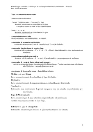Biotecnologia Ambiental – Remediação de solos e águas subterrâneas contaminadas. – Modulo 1
Prof. Denize D.Carvalho
5
Tipos e exemplos de amostradores
Amostradores de exploração
Poços e Trincheiras a Pá e Picareta (Z < 3m )
Amostras representativas acima do nível d’água
Extração de blocos de 30 x 30 cm – indeformadas
Trado (Z 5 –6 m)
Amostras representativas acima do nível d’água
Amostradores de cravação
São cravadores por percussão dinâmica ou estática.
Amostrador de percussão (ensaio SPT)
Amostras representativas (45cm de comprimento) ; Cravação dinâmica.
Amostrador tipo Shelby ou de paredes finas
Amostras indeformadas (ø = 3” a 6” ; h = 50 a 60 cm); Cravação estática com equipamento de
sondagem.
Amostradores de pistão estacionário
Amostras indeformadas (ø = 4” ; h = cm) ; Cravação estática com equipamento de sondagem.
Amostrador de cravação direta (direct push sampler)
Amostras representativas em liners de material plástico inerte; Permite amostragem de solo, água e
gás; Minimiza a exposição da amostra ao ar.
Amostragem de águas subterrânea - dados hidrogeológicos
Medidores de nível D’água
Furos para monitoramento da profundidade da Superfície freática
Piezômetros
Furos para monitoramento da carga piezométrica em profundidades pré-determinadas
Tensiômetros
Instrumentos para monitoramento da pressão na água na zona não-saturada, em profundidades pré-
determinadas.
Poços de Monitoramento
Furos para amostragem da água subterrânea em profundidades pré-determinadas;
Também funciona como medidor de nível d’água.
Extratores de água de subsuperfície
Instrumentos para amostragem periódica de água intersticial na zona não-saturada.
 