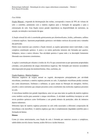 Biotecnologia Ambiental – Remediação de solos e águas subterrâneas contaminadas. – Modulo 1
Prof. Denize D.Carvalho
9
Fase Sólida
Fração Mineral - originada da desintegração das rochas, corresponde a menos de 50% do volume do
solo: e contribui, juntamente com a matéria orgânica para a formação de agregados e para a
estruturação do solo. Essa fração exerce grande importância na disponibilidade de nutrientes, na
aeração, na retenção e movimento da água.
A fração mineral do solo é constituída quimicamente por aluminosilicatos, óxidos, carbonatos, sulfatos
e minerais argilícos. Apresenta propriedades químicas e atividades variáveis de acordo com o tamanho
das partículas.
Dentre esses materiais que constitui a fração mineral, as argilas apresentam maior reatividade, e uma
complexa constituição química. A areia e as outras partículas minerais são formadas por quartzo,
feldspatos, micas e outros silicatos. Sua atividade química é quase nula e se decompõe lentamente
liberando seus elementos constituintes.
A argila é constituída por silicatos e óxidos de Al e Fe que caracterizam-se por apresentar propriedades
coloidais, com predomínio de cargas eletrostáticas negativas. São formadas por minerais secundários
(decomposição) do grupo da montmorilonitas, ilitas, caolinitas, etc
Fração Orgânica - Matéria Orgânica
Materiais orgânicos de origem animal ou vegetal, decompostos principalmente por atividade
microbiana, constituem a matéria orgânica presente no solo. A população microbiana produz enzimas
tais como desaminases, fosfatases e sulfatases, as quais atuam na liberação de nitrogênio, fósforo,
enxofre e outros nutrientes que estejam presentes como constituintes das moléculas orgânicas presentes
no solo.
A microfauna também tem grande importância, uma vez que atua tanto na quebra da matéria orgânica
como também auxilia para aumentar o ataque microbiano. A atividade xenobiótica incorpora ao solo
novos produtos químicos como fertilizantes e um grande número de pesticidas, além de inúmeros
dejetos industriais.
Diferentes tipos de matéria orgânica presentes no solo estão associados a diferentes composições da
microfauna e da microflora. A matéria orgânica que não é completamente degradada contribui para a
formação de húmus.
Húmus
Como já vimos anteriormente, essa fração do solo é formada por materiais escuros e complexos,
subdivididos em três classes: humina, ácidos fúlvicos e ácidos húmicos.
 