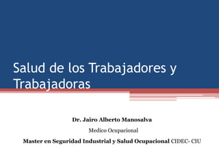 Salud de los Trabajadores y
Trabajadoras
Dr. Jairo Alberto Manosalva
Medico Ocupacional
Master en Seguridad Industrial y Salud Ocupacional CIDEC- CIU
 