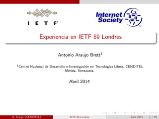 Experiencia en IETF 89 Londres 
Antonio Araujo Brett1 
1Centro Nacional de Desarrollo e Investigacion en Tecnologas Libres, CENDITEL 
Merida, Venezuela. 
Abril 2014 
A. Araujo (CENDITEL) IETF 89 Londres Abril 2014 1 / 70 
 