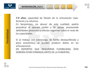 INTERVENCIÓN_FLX 2                     …          …         …        …




               7-9 años: capacidad de flexión de la articulación coxo-
               femoral y la columna.
               En benjamines, no abusar de esta cualidad, podría
               perjudicar al aparato sostén y de apoyo, provocando
               debilidades posturales y efectos negativos sobre el resto de
Flexibilidad




               las capacidades.

               Si se trabaja con sobrecarga, de forma desequilibrada y
               poco económica, se pueden producir daños en las
               articulaciones
               EN DEPORTES QUE REQUIERAN FLEXIBILIDAD, ÉSTA
               DEBERÍA ESTAR FORMADA ANTES DE LA PUBERTAD.




                           Aurora Fernández del Valle y Susana Irazusta Adarraga, 2012       100
 