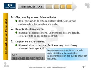 INTERVENCIÓN_FLX 3                     …          …         …         …




                                1. Objetivo a lograr en el Calentamiento
Como utilizar la Flexibilidad



                                      Dotar al músculo de extensibilidad y elasticidad, previo
                                      aumento de la temperatura muscular
                                2. Durante el entrenamiento
                                      Disminuir el exceso de tono. La intensidad será moderada,
                                      evitar perdida de capacidad contráctil

                                3. Después del entrenamiento
                                      Disminuir el tono muscular, facilitar el riego sanguíneo y
                                      favorecer la recuperación
                                                                             Mejoras neuromusculares como la
                                                                             extensibilidad y la elasticidad.
                                 Con                                         El estiramiento en frío puede provocar
                                 SESIONES ESPECIFICAS                        lesiones.


                                                Aurora Fernández del Valle y Susana Irazusta Adarraga, 2012       101
 