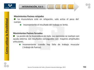 INTERVENCIÓN_FLX 5                       …          …         …     …



                                Movimientos Pasivos relajados
                                   La musculatura está en relajación, solo actúa el peso del
Como utilizar la Flexibilidad



                                cuerpo.
                                        Inconveniente el resultado del trabajo es lento.


                                Movimientos Pasivos forzados
                                    La acción de la musculatura es nula. Los ejercicios se realizan con
                                ayuda externa. Los resultados conseguidos son mayores amplitudes
                                articulares.
                                          Inconveniente cuando hay falta de trabajo muscular
                                          ( trabajo de fuerza).




                                               Aurora Fernández del Valle y Susana Irazusta Adarraga, 2012       103
 