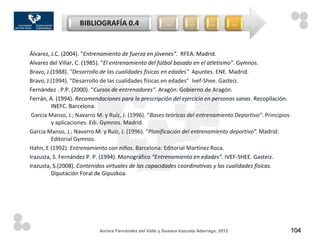 BIBLIOGRAFÍA 0.4                      …         …         …           …



Álvarez, J.C. (2004). “Entrenamiento de fuerza en jóvenes”. RFEA. Madrid.
Alvarez del Villar, C. (1985). “El entrenamiento del fútbol basado en el atletismo”. Gymnos.
Bravo, J.(1988). "Desarrollo de las cualidades físicas en edades" Apuntes. ENE. Madrid.
Bravo, J.(1994). "Desarrollo de las cualidades físicas en edades" Ivef-Shee. Gasteiz.
Fernández . P.P. (2000). “Cursos de entrenadores”. Aragón: Gobierno de Aragón.
Ferrán, A. (1994). Recomendaciones para la prescripción del ejercicio en personas sanas. Recopilación.
         INEFC. Barcelona.
 Garcia Manso, J.; Navarro M. y Ruíz, J. (1996). “Bases teóricas del entrenamiento Deportivo”. Principios
         y aplicaciones. Edi. Gymnos. Madrid.
Garcia Manso, J.; Navarro M. y Ruíz, J. (1996). “Planificación del entrenamiento deportivo”. Madrid:
         Editorial Gymnos.
Hahn, E (1992). Entrenamiento con niños. Barcelona: Editorial Martínez Roca.
Irazusta, S. Fernández P. P. (1994). Monográfico “Entrenamiento en edades”. IVEF-SHEE. Gasteiz.
Irazusta, S.(2008). Contenidos virtuales de las capacidades coordinativas y las cualidades físicas.
         Diputación Foral de Gipuzkoa.




                            Aurora Fernández del Valle y Susana Irazusta Adarraga, 2012                     104
 