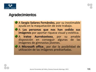 Agradecimientos

     A Sergio Solares Fernández, por su inestimable
     ayuda en la maquetación de este trabajo.
     A Las personas que nos han cedido sus
     imágenes por aportar riqueza visual y estética.
     A Iratxe Aurrekoetxea, por su amable
     disposición en conseguir algunas de las
     imágenes de gimnastas jóvenes.
     A Microsoft office_ por dar la posibilidad de
     utilización de las imágenes prediseñadas.




             Aurora Fernández del Valle y Susana Irazusta Adarraga, 2012   105
 