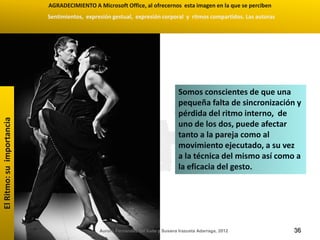 AGRADECIMIENTO A Microsoft Office, al ofrecernos esta imagen en la que se perciben
                           Sentimientos, expresión gestual, expresión corporal y ritmos compartidos. Las autoras




                                                                                  Somos conscientes de que una
                                                                                  pequeña falta de sincronización y
                                                                                  pérdida del ritmo interno, de
El Ritmo: su importancia




                                                                                  uno de los dos, puede afectar
                                                                                  tanto a la pareja como al
                                                                                  movimiento ejecutado, a su vez
                                                                                  a la técnica del mismo así como a
                                                                                  la eficacia del gesto.




                                              Aurora Fernández del Valle y Susana Irazusta Adarraga, 2012          36
 