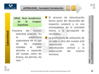 LATERALIDAD_ Concepto/ Introducción                          …       …



                                                         El proceso de lateralización




                                                                                                 DRAE. (consultado en noviembre de 2012). Real académica
               DRAE. Real Académica
                 de    la    Lengua                      forma parte del desarrollo del
                 Española.                               esquema corporal y es una
                                                         consecuencia de la actividad
              Proviene del francés                       motriz y la percepción de
Lateralidad




                 latéralité (lateral). “Es               resultados.
                 la           preferencia                La preferencia de utilización de
                 espontánea en el uso                    un lado u otro del cuerpo está




                                                                                                    de la Lengua Española.
                 de      los      órganos                relacionado        con         la
                 situados      al     lado               lateralización cortical y la
                 derecho o izquierdo                     maduración      del      sistema
                 del cuerpo, como los                    nervioso.
                 brazos, las piernas, los
                 ojos, ”


                               Aurora Fernández del Valle y Susana Irazusta Adarraga, 2012                                     42
 