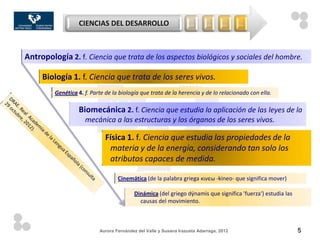 CIENCIAS DEL DESARROLLO                          …       …       …     …



Antropología 2. f. Ciencia que trata de los aspectos biológicos y sociales del hombre.

     Biología 1. f. Ciencia que trata de los seres vivos.
         Genética 4. f. Parte de la biología que trata de la herencia y de lo relacionado con ella.

                  Biomecánica 2. f. Ciencia que estudia la aplicación de las leyes de la
                     mecánica a las estructuras y los órganos de los seres vivos.

                             Física 1. f. Ciencia que estudia las propiedades de la
                              materia y de la energía, considerando tan solo los
                              atributos capaces de medida.

                                   Cinemática (de la palabra griega κινεω -kineo- que significa mover)

                                          Dinámica (del griego dýnamis que significa 'fuerza‘) estudia las
                                            causas del movimiento.



                           Aurora Fernández del Valle y Susana Irazusta Adarraga, 2012                       5
 