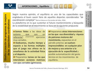 APORTACIONES _ Equilibrio                       …       …      …      …




                                                                                                                               Fernández del Valle, A.
                                           Según nuestra opinión, el equilibrio es una de las capacidades que
Diseño y creación de programas de mejora




                                                                                                                               (1996, p. 20 ). Las
                                           englobaría el buen savoir faire de aquellos deportes considerados “de
                                           coordinación compleja” Marina Fateeva en (Fernández del Valle, 1996) .
    de las capacidades coordinativas




                                                                                                                               autoras
                                           La plataforma en la que sustentar el futuro mantenimiento y búsqueda
                                           de la estabilidad en el movimiento se basa en la siguiente propuesta

                                             Somos fieles a las ideas de                   Preparamos otras intervenciones
                                           autores      que       son     un             en las que esa diversidad y riqueza
                                           referente2, proponiendo ejercicios            de patrones motores del
                                           muy variados.                                 movimiento, expuestas en el




                                                                                                                                              2_ Platonov, 2001.; Hahd, 1988.)
                                             Dedicamos, mucho tiempo y                   párrafo anterior, se vuelven
                                           espacio a las formas múltiples                imprescindibles en cualquier plan
                                           que el juego nos ofrece en la                 de mejora y sea anterior a la
                                           enseñanza de la actividad física              ejecución de la especificidad y
                                           y el deporte.                                 posible automatización del gesto
                                             Preparamos tareas en las que                técnico en los movimientos de
                                           intervienen acciones motrices                 equilibrio.
                                           con ojos cerrados (gimnasia).

                                                            Aurora Fernández del Valle y Susana Irazusta Adarraga, 2012              64
 