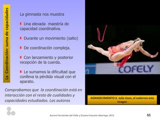 La Coordinación: suma de capacidades
                                       La gimnasta nos muestra

                                         Una elevada maestría de
                                       capacidad coordinativa.

                                         Durante un movimiento (salto)

                                         De coordinación compleja.

                                         Con lanzamiento y posterior
                                       recepción de la cuerda.

                                         Le sumamos la dificultad que
                                       conlleva la pérdida visual con el
                                       aparato.

Comprobamos que la coordinación está en
interacción con el resto de cualidades y
                                                                                             AGRADECIMIENTO A Julia Uson, al cedernos esta
capacidades estudiadas. Las autoras                                                                          imagen



                                                        Aurora Fernández del Valle y Susana Irazusta Adarraga, 2012                  65
 