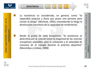 RESISTENCIA                     …         …        …            …



                                  La resistencia es considerada, en general, como “la




                                                                                                            Weinek, (1992), Menshikov y Volkov, (1990). Cuadernos de
                                  capacidad psíquica y física que posee una persona para
¿Qué capacidades influyen en la




                                  resistir la fatiga” (Weineck, 1992), entendiendo la fatiga la
                                  disminución transitoria de la capacidad de rendimiento.
         resistencia?




                                  Desde el punto de vista bioquímico, “la resistencia se
                                  determina por la relación entre la magnitud de las reservas
                                  energéticas accesibles para la utilización y la velocidad de
                                  consumo de la energía durante la práctica deportiva”




                                                                                                                  atletismo
                                  (Menshikov y Volkov, 1990)




                                          Aurora Fernández del Valle y Susana Irazusta Adarraga, 2012       85
 