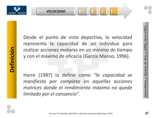 VELOCIDAD                      …         …        …            …




                                                                                          Garcia Manso, J. Navarro, M. Ruiz, J. (1996); Harre (1987)
             Desde el punto de vista deportivo, la velocidad
             representa la capacidad de un individuo para
Definición




             realizar acciones motoras en un mínimo de tiempo
             y con el máximo de eficacia (García Manso, 1996).


             Harre (1987) la define como “la capacidad se
             manifiesta por completo en aquellas acciones
             motrices donde el rendimiento máximo no quede
             limitado por el cansancio”.


                        Aurora Fernández del Valle y Susana Irazusta Adarraga, 2012                              87
 