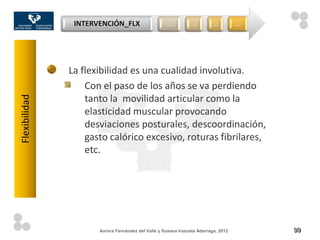INTERVENCIÓN_FLX                    …           …        …          …




               La flexibilidad es una cualidad involutiva.
                   Con el paso de los años se va perdiendo
                   tanto la movilidad articular como la
Flexibilidad




                   elasticidad muscular provocando
                   desviaciones posturales, descoordinación,
                   gasto calórico excesivo, roturas fibrilares,
                   etc.




                      Aurora Fernández del Valle y Susana Irazusta Adarraga, 2012       99
 