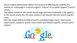 Search engine optimization (SEO) is the process of affecting the visibility of a
website or a web page in a search engine's "natural" or un-paid ("organic") search
results.
The higher ranked on the search results page and more frequently a site appears
in the search results list, the more visitors it will receive from the search engine's
users.
SEO may target different kinds of search, including image search, local search,
video search, academic search, news search and industry-specific vertical search
engines
 
