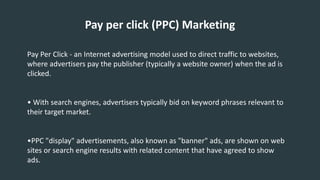 Pay per click (PPC) Marketing
Pay Per Click - an Internet advertising model used to direct traffic to websites,
where advertisers pay the publisher (typically a website owner) when the ad is
clicked.
• With search engines, advertisers typically bid on keyword phrases relevant to
their target market.
•PPC "display" advertisements, also known as "banner" ads, are shown on web
sites or search engine results with related content that have agreed to show
ads.
 