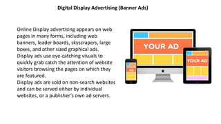 Digital Display Advertising (Banner Ads)
Online Display advertising appears on web
pages in many forms, including web
banners, leader boards, skyscrapers, large
boxes, and other sized graphical ads.
Display ads use eye-catching visuals to
quickly grab catch the attention of website
visitors browsing the pages on which they
are featured.
Display ads are sold on non-search websites
and can be served either by individual
websites, or a publisher’s own ad servers.
 