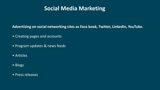 Social Media Marketing
Advertising on social networking sites as Face book, Twitter, LinkedIn, YouTube.
• Creating pages and accounts
• Program updates & news feeds
• Articles
• Blogs
• Press releases
 