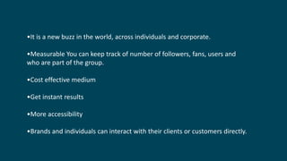 •It is a new buzz in the world, across individuals and corporate.
•Measurable You can keep track of number of followers, fans, users and
who are part of the group.
•Cost effective medium
•Get instant results
•More accessibility
•Brands and individuals can interact with their clients or customers directly.
 