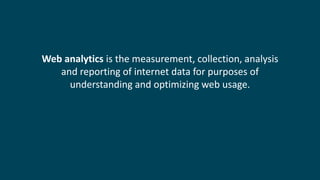 Web analytics is the measurement, collection, analysis
and reporting of internet data for purposes of
understanding and optimizing web usage.
 