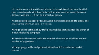 •It is often done without the permission or knowledge of the user, in which
case — particularly with third party cookies which can be shared between
different web sites — it can be a breach of privacy.
•It can be used as a tool for business and market research, and to assess and
improve the effectiveness of a web site.
•It helps one to estimate how traffic to a website changes after the launch of
a new advertising campaign.
•It provides information about the number of visitors to a website and the
number of page views.
•It helps gauge traffic and popularity trends which is useful for market
research.
 