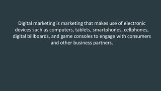 Digital marketing is marketing that makes use of electronic
devices such as computers, tablets, smartphones, cellphones,
digital billboards, and game consoles to engage with consumers
and other business partners.
 