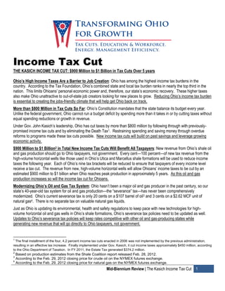 Income Tax Cut
THE KASICH INCOME TAX CUT: $900 Million to $1 Billion in Tax Cuts Over 5 years

Ohio’s High Income Taxes Are a Barrier to Job Creation: Ohio has among the highest income tax burdens in the
country. According to the Tax Foundation, Ohio’s combined state and local tax burden ranks in nearly the top third in the
nation. This limits Ohioans’ personal economic power and, therefore, our state’s economic recovery. These higher taxes
also make Ohio unattractive to out-of-state job creators looking for new places to grow. Reducing Ohio’s income tax burden
is essential to creating the jobs-friendly climate that will help get Ohio back on track.
More than $800 Million in Tax Cuts So Far: Ohio’s Constitution mandates that the state balance its budget every year.
Unlike the federal government, Ohio cannot run a budget deficit by spending more than it takes in or by cutting taxes without
equal spending reductions or growth in revenue.
Under Gov. John Kasich’s leadership, Ohio has cut taxes by more than $800 million by following through with previously-
promised income tax cuts and by eliminating the Death Tax1. Restraining spending and saving money through overdue
reforms to programs made these tax cuts possible. New income tax cuts will build on past savings and leverage growing
economic activity.
$900 Million to $1 Billion2 in Total New Income Tax Cuts Will Benefit All Taxpayers: New revenue from Ohio’s shale oil
and gas production should go to Ohio taxpayers, not government. Every cent—100 percent—of new tax revenue from the
high-volume horizontal wells like those used in Ohio’s Utica and Marcellus shale formations will be used to reduce income
taxes the following year. Each of Ohio’s nine tax brackets will be reduced to ensure that taxpayers of every income level
receive a tax cut. The revenue from new, high-volume horizontal wells will allow Ohioans’ income taxes to be cut by an
estimated $900 million to $1 billion when Ohio reaches peak production in approximately 5 years. As this oil and gas
production increases so will the income tax cut for Ohioans.
Modernizing Ohio’s Oil and Gas Tax System: Ohio hasn’t been a major oil and gas producer in the past century, so our
state’s 40-year-old tax system for oil and gas production—the “severance” tax—has never been comprehensively
modernized. Ohio’s current severance tax is only 20 cents on a $107 barrel of oil3 and 3 cents on a $2.62 MCF unit of
natural gas4. There is no separate tax on valuable natural gas liquids.
Just as Ohio is updating its environmental, health and safety regulations to keep pace with new technologies for high-
volume horizontal oil and gas wells in Ohio’s shale formations, Ohio’s severance tax policies need to be updated as well.
Updates to Ohio’s severance tax policies will keep rates competitive with other oil and gas-producing states while
generating new revenue that will go directly to Ohio taxpayers, not government.


1
  The final installment of the four, 4.2 percent income tax cuts enacted in 2006 was not implemented by the previous administration,
resulting in an effective tax increase. Finally implemented under Gov. Kasich, it cut income taxes approximately $450 million, according
to the Ohio Department of Taxation. In FY 2011, the Estate Tax generated $374.2 million.
2
  Based on production estimates from the Shale Coalition report released Feb. 28, 2012.
3
  According to the Feb. 29, 2012 closing price for crude oil on the NYMEX futures exchange.
4
  According to the Feb. 29, 2012 closing price for natural gas on the NYMEX futures exchange.
                                                               Mid-Biennium Review | The Kasich Income Tax Cut 1
 