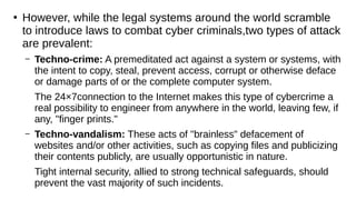 ●
However, while the legal systems around the world scramble
to introduce laws to combat cyber criminals,two types of attack
are prevalent:
– Techno-crime: A premeditated act against a system or systems, with
the intent to copy, steal, prevent access, corrupt or otherwise deface
or damage parts of or the complete computer system.
The 24×7connection to the Internet makes this type of cybercrime a
real possibility to engineer from anywhere in the world, leaving few, if
any, "finger prints."
– Techno-vandalism: These acts of "brainless" defacement of
websites and/or other activities, such as copying files and publicizing
their contents publicly, are usually opportunistic in nature.
Tight internal security, allied to strong technical safeguards, should
prevent the vast majority of such incidents.
 