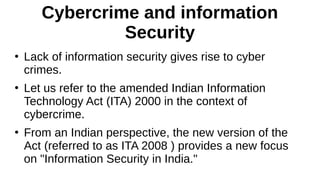 Cybercrime and information
Security
●
Lack of information security gives rise to cyber
crimes.
●
Let us refer to the amended Indian Information
Technology Act (ITA) 2000 in the context of
cybercrime.
●
From an Indian perspective, the new version of the
Act (referred to as ITA 2008 ) provides a new focus
on "Information Security in India."
 