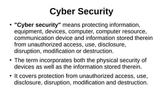 Cyber Security
●
"Cyber security" means protecting information,
equipment, devices, computer, computer resource,
communication device and information stored therein
from unauthorized access, use, disclosure,
disruption, modification or destruction.
●
The term incorporates both the physical security of
devices as well as the information stored therein.
●
It covers protection from unauthorized access, use,
disclosure, disruption, modification and destruction.
 