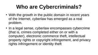 Who are Cybercriminals?
●
With the growth in the public domain in recent years
of the Internet, cyberlaw has emerged as a real
problem.
●
In a legal sense, cyberlaw encompasses cybercrime
(that is, crimes completed either on or with a
computer), electronic commerce theft, intellectual
property rights or copyright infringement, and privacy
rights infringement or identity theft
 