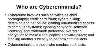 Who are Cybercriminals?
●
Cybercrime involves such activities as child
pornography; credit card fraud; cyberstalking;
defaming another online; gaining unauthorized access
to computer systems; ignoring copyright, software
licensing, and trademark protection; overriding
encryption to make illegal copies; software piracy; and
stealing another’s identity to perform criminal acts.
●
Cybercriminals are those who conduct such acts.
 