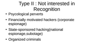 Type II : Not interested in
Recognition
●
Psycological perverts
●
Financially motivated hackers (corporate
espionage)
●
State-sponsored hacking(national
espionage,subotage)
●
Organized criminals
 