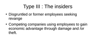 Type III : The insiders
●
Disgruntled or former employees seeking
revange
●
Competing companies using employees to gain
economic advantage through damage and /or
theft.
 