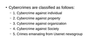 ●
Cybercrimes are classified as follows:
– 1. Cybercrime against individual
– 2. Cybercrime against property
– 3. Cybercrime against organization
– 4. Cybercrime against Society
– 5. Crimes emanating from Usenet newsgroup
 