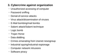 3. Cybercrime against organization
– Unauthorized accessing of computer
– Password sniffing
– Denial-of-service attacks
– Virus attack/dissemination of viruses
– E-Mail bombing/mail bombs
– Salami attack/Salami technique
– Logic bomb
– Trojan Horse
– Data diddling
– Crimes emanating from Usenet newsgroup
– Industrial spying/industrial espionage
– Computer network intrusions
– Software piracy
 