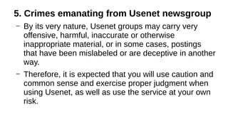 5. Crimes emanating from Usenet newsgroup
– By its very nature, Usenet groups may carry very
offensive, harmful, inaccurate or otherwise
inappropriate material, or in some cases, postings
that have been mislabeled or are deceptive in another
way.
– Therefore, it is expected that you will use caution and
common sense and exercise proper judgment when
using Usenet, as well as use the service at your own
risk.
 