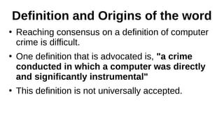 Definition and Origins of the word
●
Reaching consensus on a definition of computer
crime is difficult.
●
One definition that is advocated is, "a crime
conducted in which a computer was directly
and significantly instrumental"
●
This definition is not universally accepted.
 