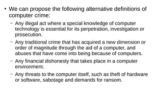 ●
We can propose the following alternative definitions of
computer crime:
– Any illegal act where a special knowledge of computer
technology is essential for its perpetration, investigation or
prosecution.
– Any traditional crime that has acquired a new dimension or
order of magnitude through the aid of a computer, and
abuses that have come into being because of computers.
– Any financial dishonesty that takes place in a computer
environment.
– Any threats to the computer itself, such as theft of hardware
or software, sabotage and demands for ransom.
 